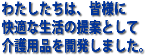 わたしたちは皆様に快適な生活の提案として介護用品を開発しました